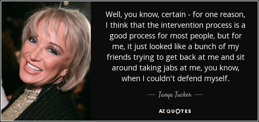 Well, you know, certain - for one reason, I think that the intervention process is a good process for most people, but for me, it just looked like a bunch of my friends trying to get back at me and sit around taking jabs at me, you know, when I couldn't defend myself. - Tanya Tucker