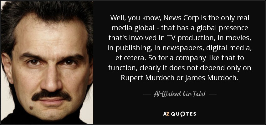 Well, you know, News Corp is the only real media global - that has a global presence that's involved in TV production, in movies, in publishing, in newspapers, digital media, et cetera. So for a company like that to function, clearly it does not depend only on Rupert Murdoch or James Murdoch. - Al-Waleed bin Talal