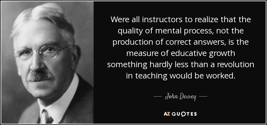 Were all instructors to realize that the quality of mental process, not the production of correct answers, is the measure of educative growth something hardly less than a revolution in teaching would be worked. - John Dewey