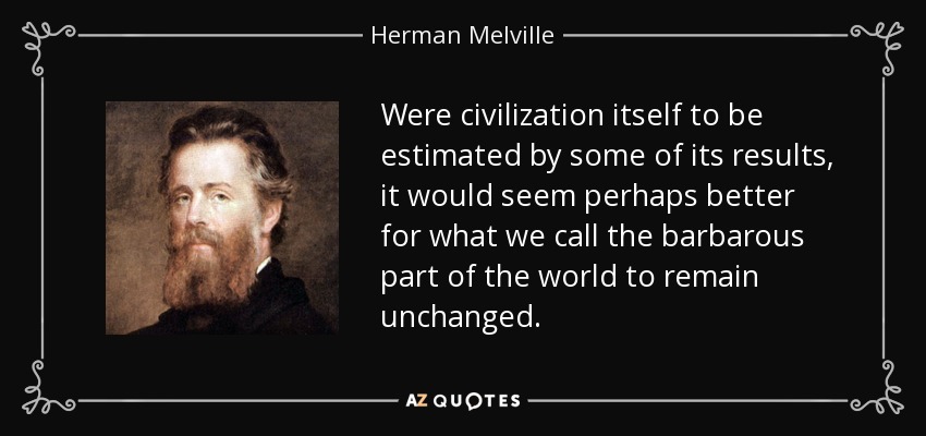 Were civilization itself to be estimated by some of its results, it would seem perhaps better for what we call the barbarous part of the world to remain unchanged. - Herman Melville