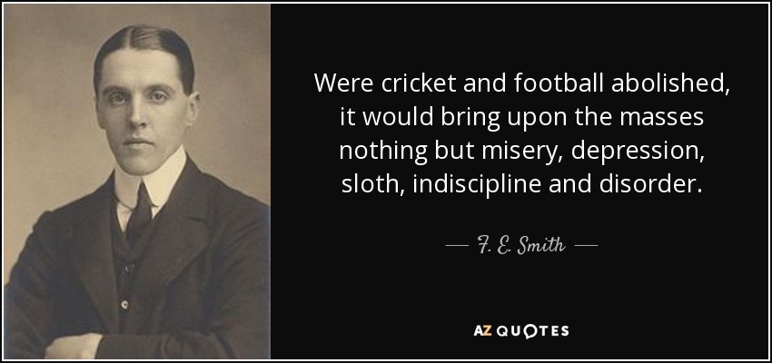 Were cricket and football abolished, it would bring upon the masses nothing but misery, depression, sloth, indiscipline and disorder. - F. E. Smith, 1st Earl of Birkenhead