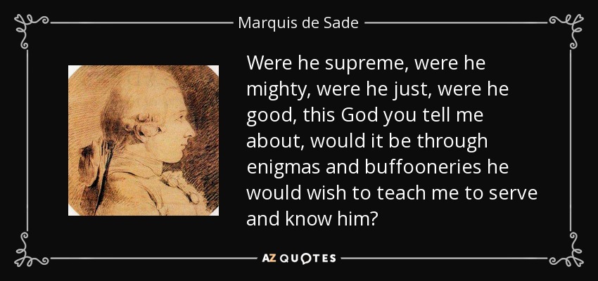 Were he supreme, were he mighty, were he just, were he good, this God you tell me about, would it be through enigmas and buffooneries he would wish to teach me to serve and know him? - Marquis de Sade