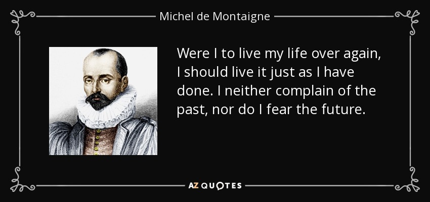 Were I to live my life over again, I should live it just as I have done. I neither complain of the past, nor do I fear the future. - Michel de Montaigne