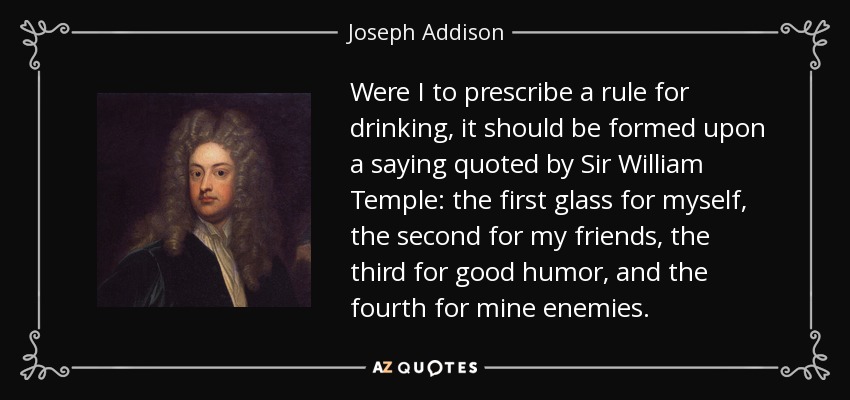 Were I to prescribe a rule for drinking, it should be formed upon a saying quoted by Sir William Temple: the first glass for myself, the second for my friends, the third for good humor, and the fourth for mine enemies. - Joseph Addison