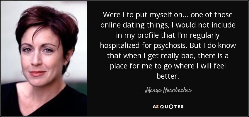 Were I to put myself on... one of those online dating things, I would not include in my profile that I'm regularly hospitalized for psychosis. But I do know that when I get really bad, there is a place for me to go where I will feel better. - Marya Hornbacher