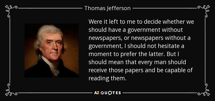 Were it left to me to decide whether we should have a government without newspapers, or newspapers without a government, I should not hesitate a moment to prefer the latter. But I should mean that every man should receive those papers and be capable of reading them. - Thomas Jefferson