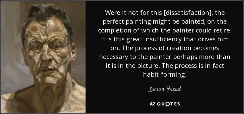 Were it not for this [dissatisfaction], the perfect painting might be painted, on the completion of which the painter could retire. It is this great insufficiency that drives him on. The process of creation becomes necessary to the painter perhaps more than it is in the picture. The process is in fact habit-forming. - Lucian Freud