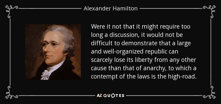 Were it not that it might require too long a discussion, it would not be difficult to demonstrate that a large and well-organized republic can scarcely lose its liberty from any other cause than that of anarchy, to which a contempt of the laws is the high-road. - Alexander Hamilton
