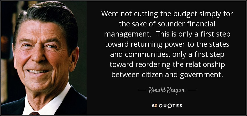 Were not cutting the budget simply for the sake of sounder financial management. This is only a first step toward returning power to the states and communities, only a first step toward reordering the relationship between citizen and government. - Ronald Reagan