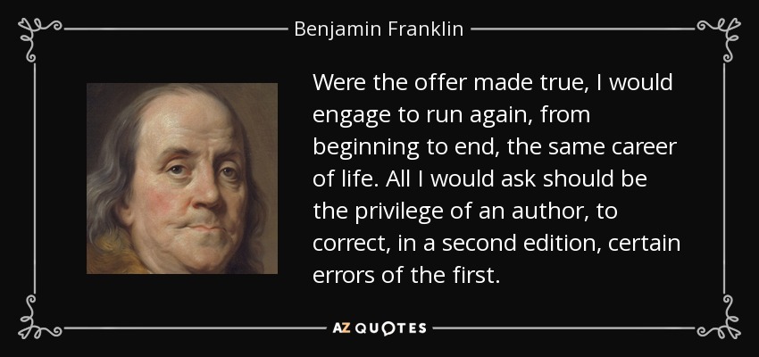 Were the offer made true, I would engage to run again, from beginning to end, the same career of life. All I would ask should be the privilege of an author, to correct, in a second edition, certain errors of the first. - Benjamin Franklin