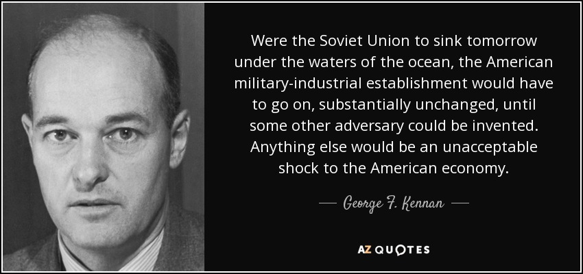 Were the Soviet Union to sink tomorrow under the waters of the ocean, the American military-industrial establishment would have to go on, substantially unchanged, until some other adversary could be invented. Anything else would be an unacceptable shock to the American economy. - George F. Kennan