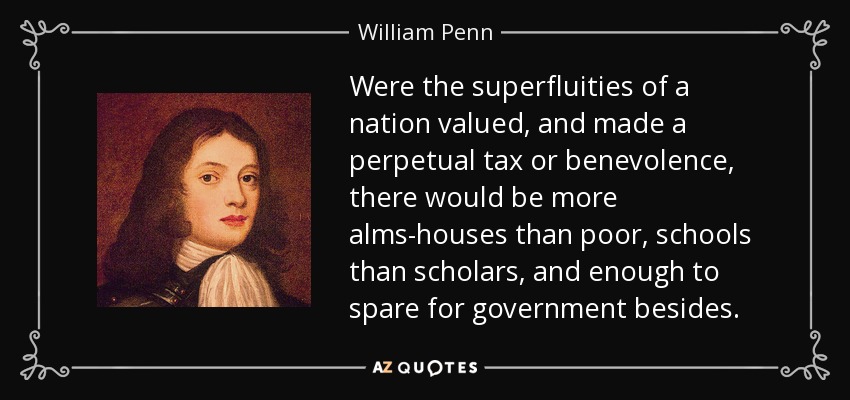 Were the superfluities of a nation valued, and made a perpetual tax or benevolence, there would be more alms-houses than poor, schools than scholars, and enough to spare for government besides. - William Penn