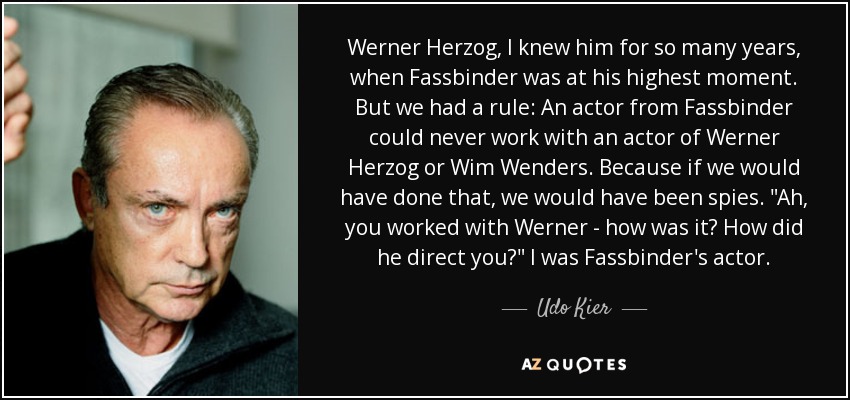 Werner Herzog, I knew him for so many years, when Fassbinder was at his highest moment. But we had a rule: An actor from Fassbinder could never work with an actor of Werner Herzog or Wim Wenders. Because if we would have done that, we would have been spies. 