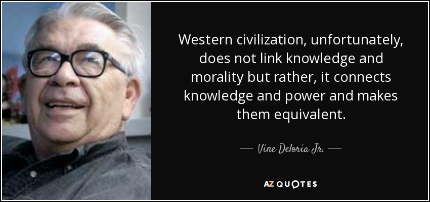 Western civilization, unfortunately, does not link knowledge and morality but rather, it connects knowledge and power and makes them equivalent. - Vine Deloria Jr.