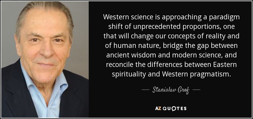 Western science is approaching a paradigm shift of unprecedented proportions, one that will change our concepts of reality and of human nature, bridge the gap between ancient wisdom and modern science, and reconcile the differences between Eastern spirituality and Western pragmatism. - Stanislav Grof