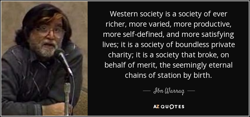 Western society is a society of ever richer, more varied, more productive, more self-defined, and more satisfying lives; it is a society of boundless private charity; it is a society that broke, on behalf of merit, the seemingly eternal chains of station by birth. - Ibn Warraq