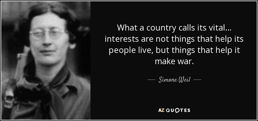 What a country calls its vital... interests are not things that help its people live, but things that help it make war. - Simone Weil