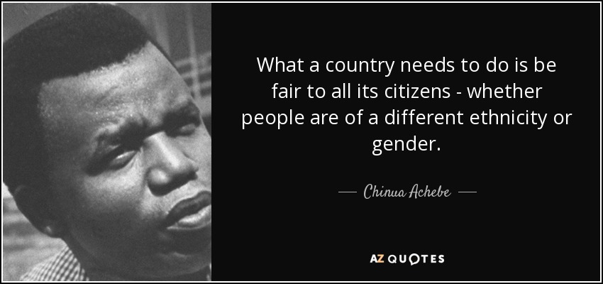 What a country needs to do is be fair to all its citizens - whether people are of a different ethnicity or gender. - Chinua Achebe