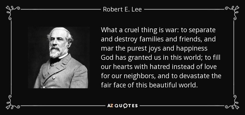 What a cruel thing is war: to separate and destroy families and friends, and mar the purest joys and happiness God has granted us in this world; to fill our hearts with hatred instead of love for our neighbors, and to devastate the fair face of this beautiful world. - Robert E. Lee