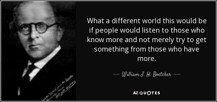 What a different world this would be if people would listen to those who know more and not merely try to get something from those who have more. - William J. H. Boetcker