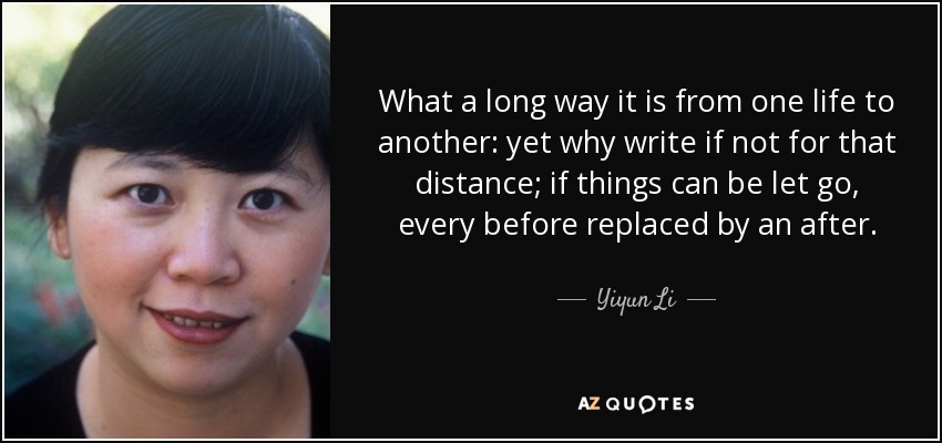 What a long way it is from one life to another: yet why write if not for that distance; if things can be let go, every before replaced by an after. - Yiyun Li