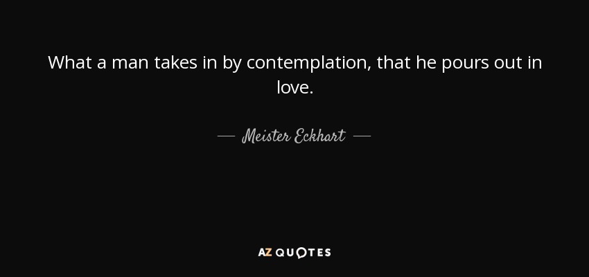 What a man takes in by contemplation, that he pours out in love. - Meister Eckhart
