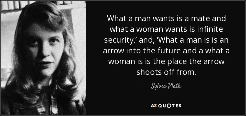 What a man wants is a mate and what a woman wants is infinite security,’ and, ‘What a man is is an arrow into the future and a what a woman is is the place the arrow shoots off from. - Sylvia Plath