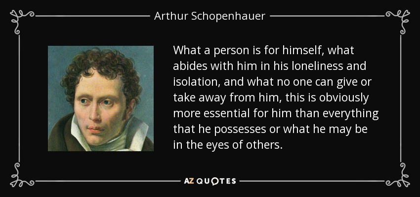 What a person is for himself, what abides with him in his loneliness and isolation, and what no one can give or take away from him, this is obviously more essential for him than everything that he possesses or what he may be in the eyes of others. - Arthur Schopenhauer