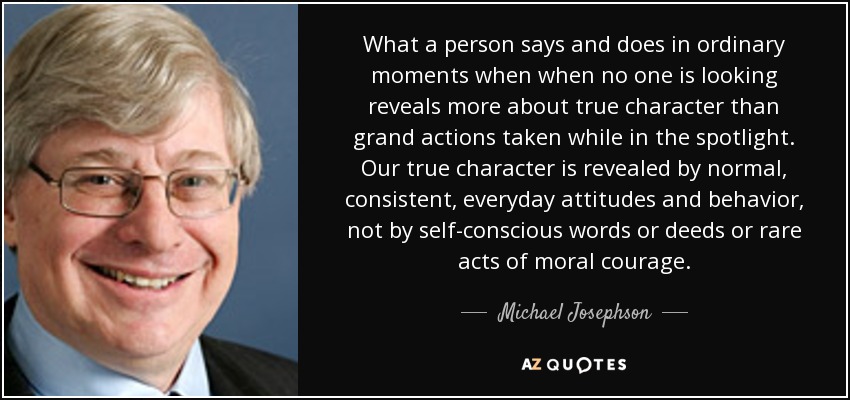 What a person says and does in ordinary moments when when no one is looking reveals more about true character than grand actions taken while in the spotlight. Our true character is revealed by normal, consistent, everyday attitudes and behavior, not by self-conscious words or deeds or rare acts of moral courage. - Michael Josephson