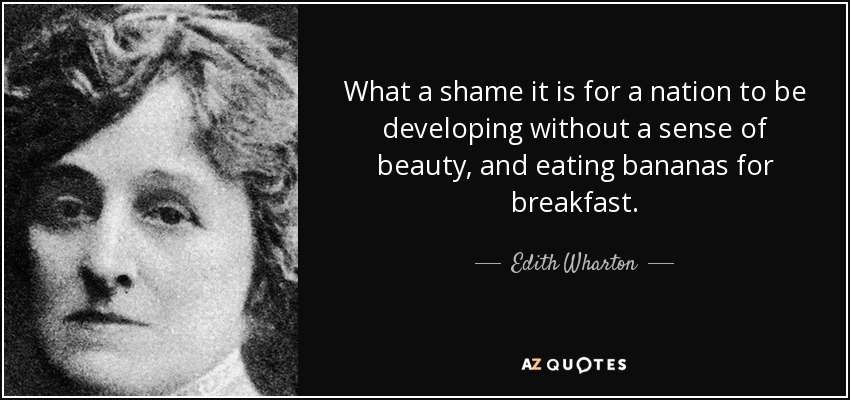 What a shame it is for a nation to be developing without a sense of beauty, and eating bananas for breakfast. - Edith Wharton
