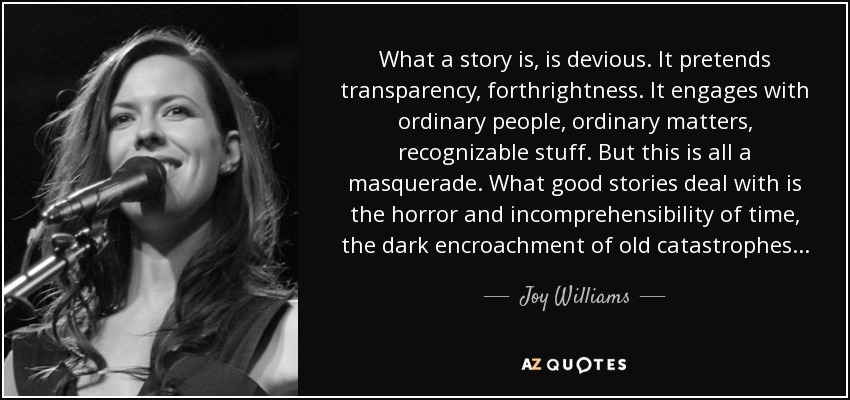 What a story is, is devious. It pretends transparency, forthrightness. It engages with ordinary people, ordinary matters, recognizable stuff. But this is all a masquerade. What good stories deal with is the horror and incomprehensibility of time, the dark encroachment of old catastrophes... - Joy Williams