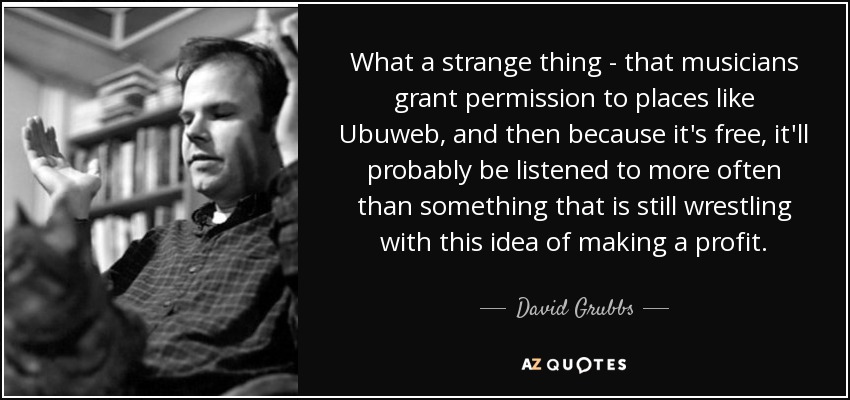 What a strange thing - that musicians grant permission to places like Ubuweb, and then because it's free, it'll probably be listened to more often than something that is still wrestling with this idea of making a profit. - David Grubbs