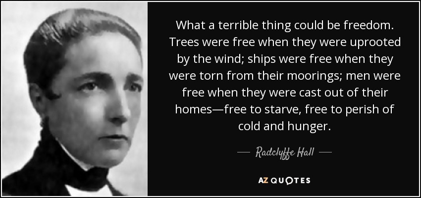 What a terrible thing could be freedom. Trees were free when they were uprooted by the wind; ships were free when they were torn from their moorings; men were free when they were cast out of their homes—free to starve, free to perish of cold and hunger. - Radclyffe Hall