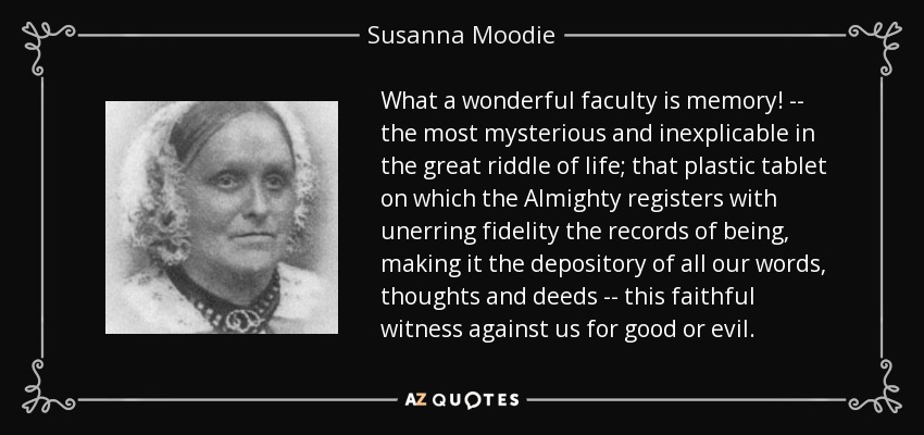 What a wonderful faculty is memory! -- the most mysterious and inexplicable in the great riddle of life; that plastic tablet on which the Almighty registers with unerring fidelity the records of being, making it the depository of all our words, thoughts and deeds -- this faithful witness against us for good or evil. - Susanna Moodie