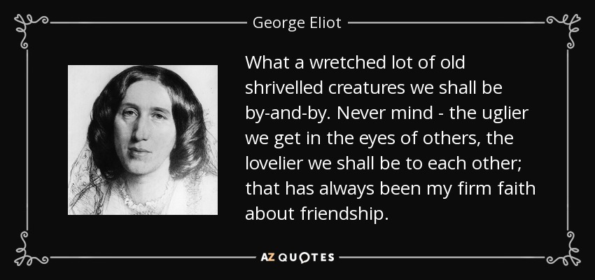 What a wretched lot of old shrivelled creatures we shall be by-and-by. Never mind - the uglier we get in the eyes of others, the lovelier we shall be to each other; that has always been my firm faith about friendship. - George Eliot