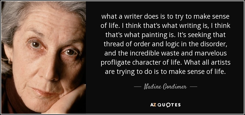 what a writer does is to try to make sense of life. I think that's what writing is, I think that's what painting is. It's seeking that thread of order and logic in the disorder, and the incredible waste and marvelous profligate character of life. What all artists are trying to do is to make sense of life. - Nadine Gordimer
