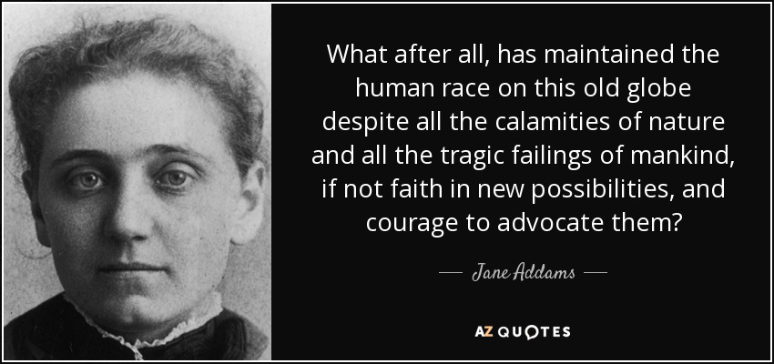 What after all, has maintained the human race on this old globe despite all the calamities of nature and all the tragic failings of mankind, if not faith in new possibilities, and courage to advocate them? - Jane Addams