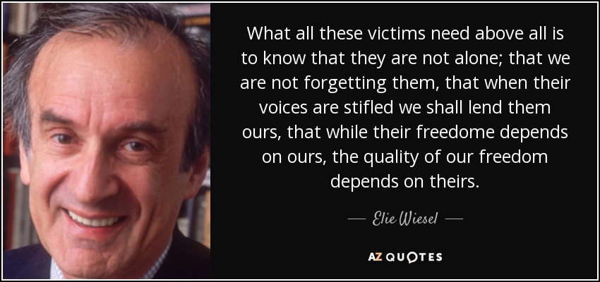 What all these victims need above all is to know that they are not alone; that we are not forgetting them, that when their voices are stifled we shall lend them ours, that while their freedome depends on ours, the quality of our freedom depends on theirs. - Elie Wiesel
