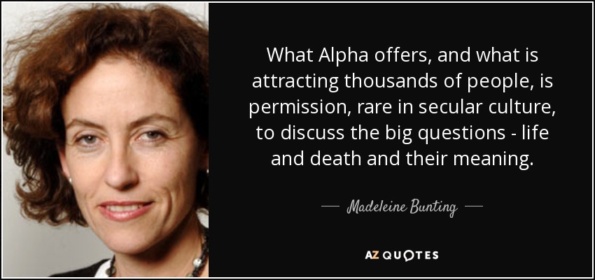 What Alpha offers, and what is attracting thousands of people, is permission, rare in secular culture, to discuss the big questions - life and death and their meaning. - Madeleine Bunting