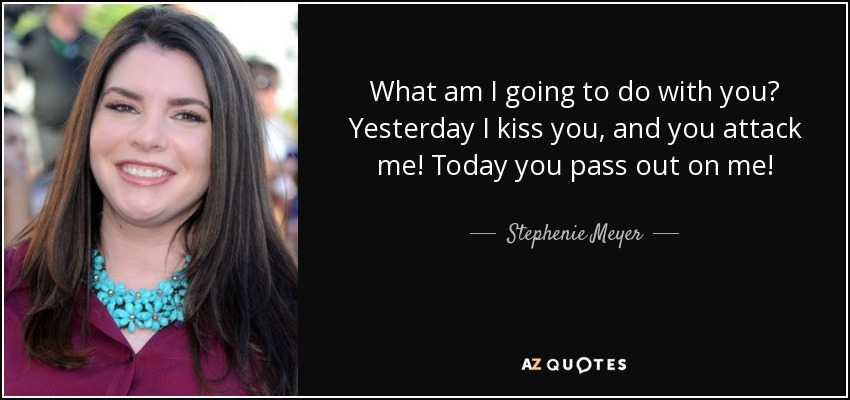 What am I going to do with you? Yesterday I kiss you, and you attack me! Today you pass out on me! - Stephenie Meyer