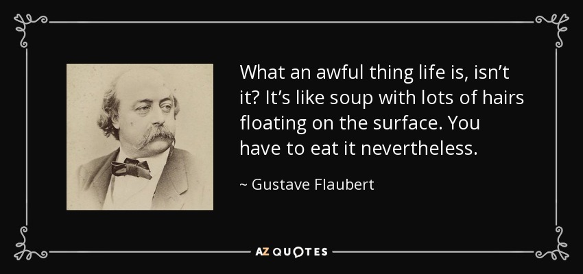 What an awful thing life is, isn’t it? It’s like soup with lots of hairs floating on the surface. You have to eat it nevertheless. - Gustave Flaubert