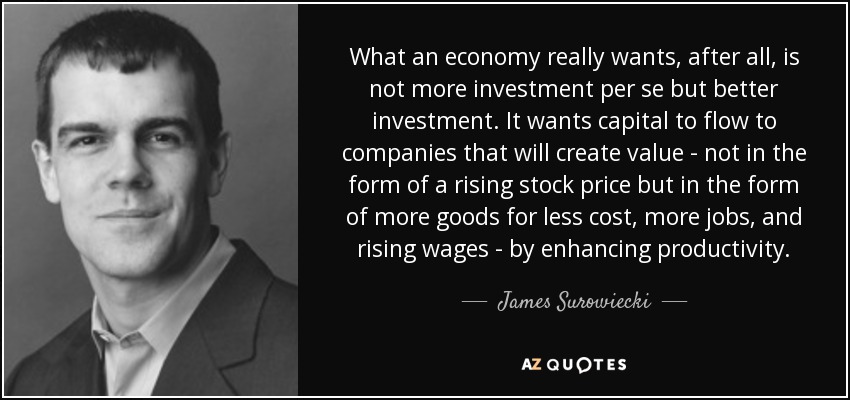 What an economy really wants, after all, is not more investment per se but better investment. It wants capital to flow to companies that will create value - not in the form of a rising stock price but in the form of more goods for less cost, more jobs, and rising wages - by enhancing productivity. - James Surowiecki