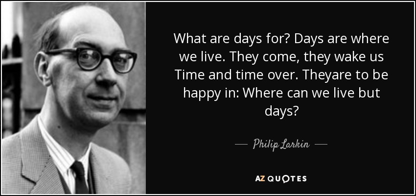 What are days for? Days are where we live. They come, they wake us Time and time over. Theyare to be happy in: Where can we live but days? - Philip Larkin