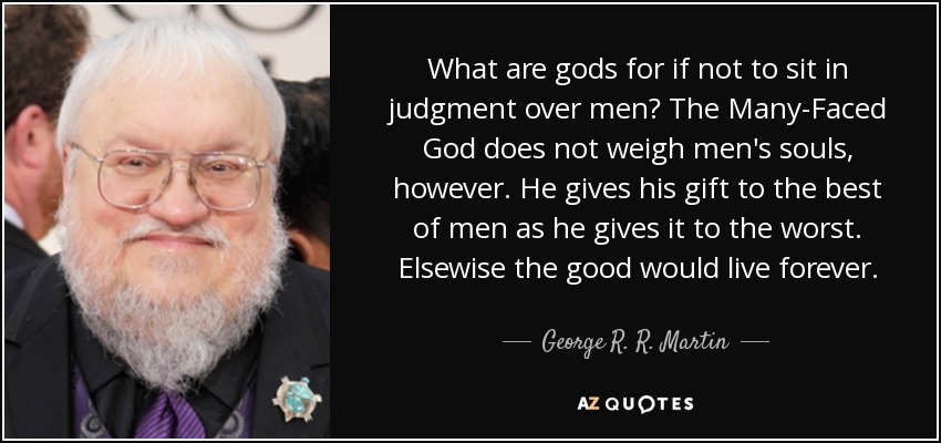What are gods for if not to sit in judgment over men? The Many-Faced God does not weigh men's souls, however. He gives his gift to the best of men as he gives it to the worst. Elsewise the good would live forever. - George R. R. Martin
