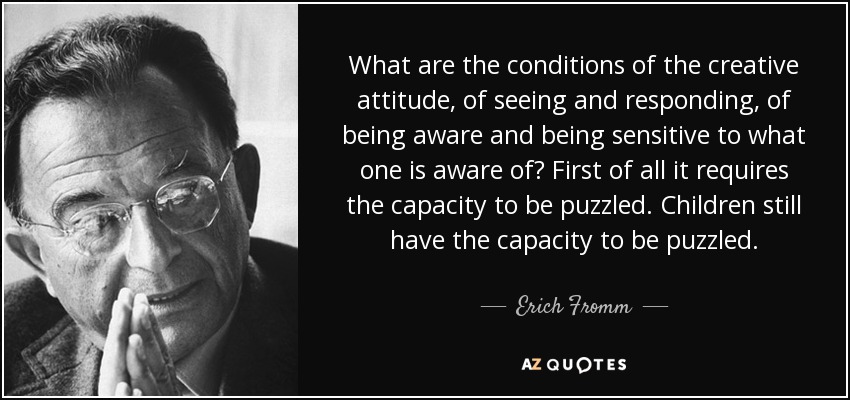 What are the conditions of the creative attitude, of seeing and responding, of being aware and being sensitive to what one is aware of? First of all it requires the capacity to be puzzled. Children still have the capacity to be puzzled. - Erich Fromm
