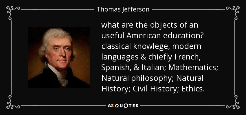what are the objects of an useful American education? classical knowlege, modern languages & chiefly French, Spanish, & Italian; Mathematics; Natural philosophy; Natural History; Civil History; Ethics. - Thomas Jefferson