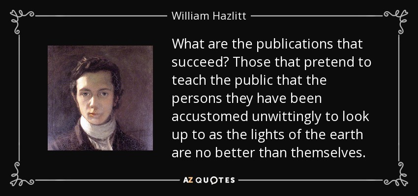 What are the publications that succeed? Those that pretend to teach the public that the persons they have been accustomed unwittingly to look up to as the lights of the earth are no better than themselves. - William Hazlitt