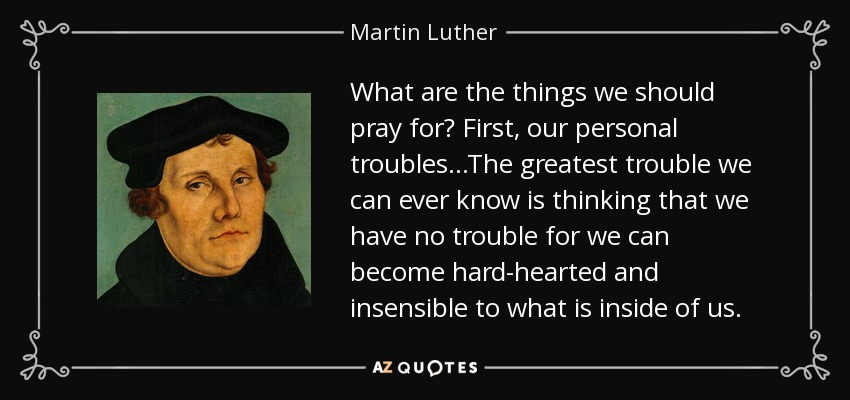 What are the things we should pray for? First, our personal troubles...The greatest trouble we can ever know is thinking that we have no trouble for we can become hard-hearted and insensible to what is inside of us. - Martin Luther