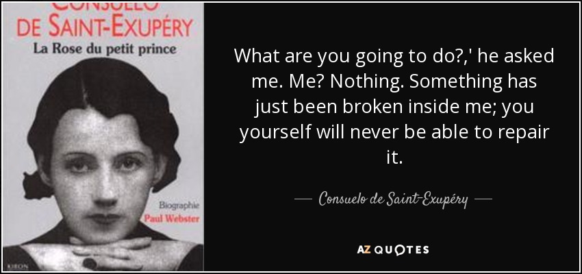 What are you going to do?,' he asked me. Me? Nothing. Something has just been broken inside me; you yourself will never be able to repair it. - Consuelo de Saint-Exupéry