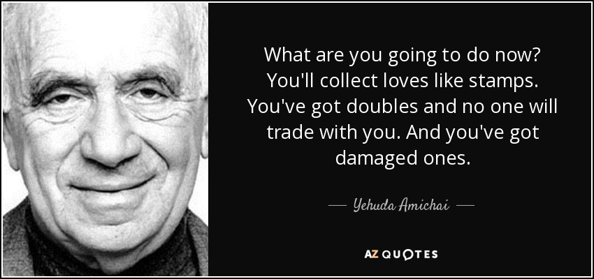 What are you going to do now? You'll collect loves like stamps. You've got doubles and no one will trade with you. And you've got damaged ones. - Yehuda Amichai